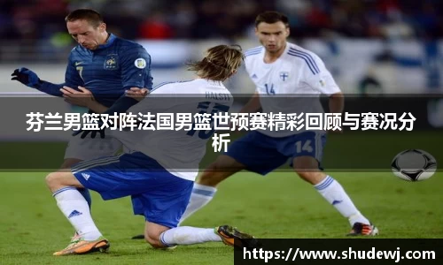 芬兰男篮对阵法国男篮世预赛精彩回顾与赛况分析